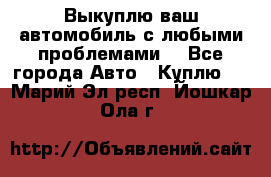 Выкуплю ваш автомобиль с любыми проблемами. - Все города Авто » Куплю   . Марий Эл респ.,Йошкар-Ола г.